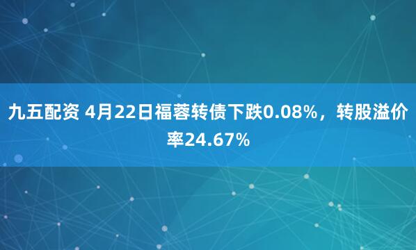 九五配资 4月22日福蓉转债下跌0.08%，转股溢价率24.67%