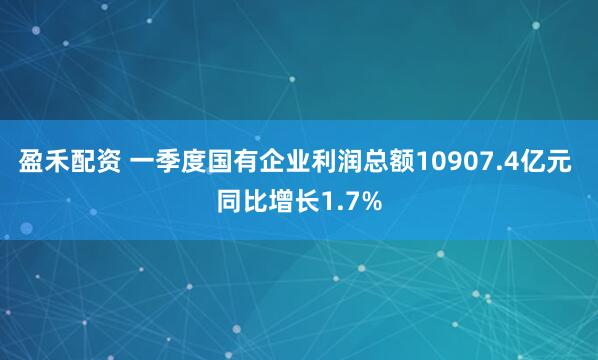 盈禾配资 一季度国有企业利润总额10907.4亿元 同比增长1.7%