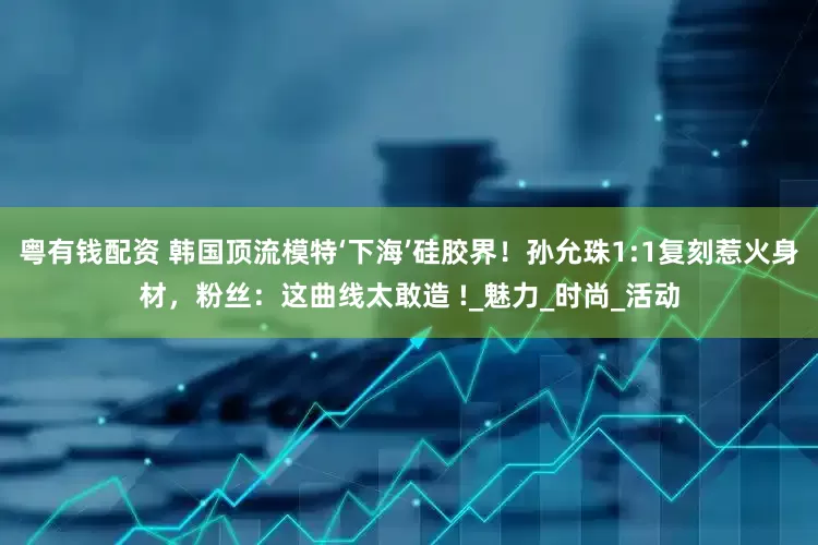 粤有钱配资 韩国顶流模特‘下海’硅胶界！孙允珠1:1复刻惹火身材，粉丝：这曲线太敢造 !_魅力_时尚_活动