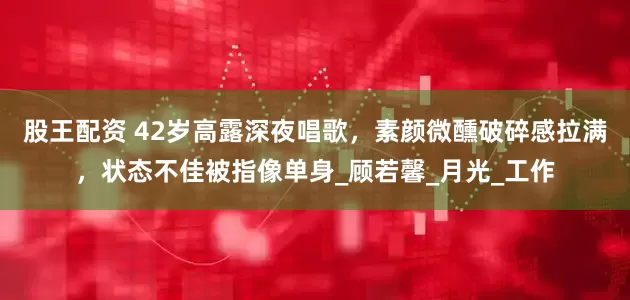 股王配资 42岁高露深夜唱歌，素颜微醺破碎感拉满，状态不佳被指像单身_顾若馨_月光_工作