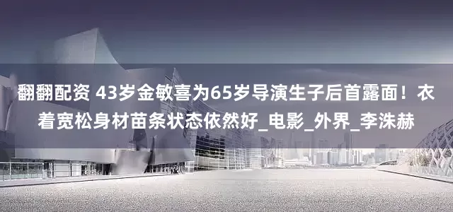 翻翻配资 43岁金敏喜为65岁导演生子后首露面！衣着宽松身材苗条状态依然好_电影_外界_李洙赫