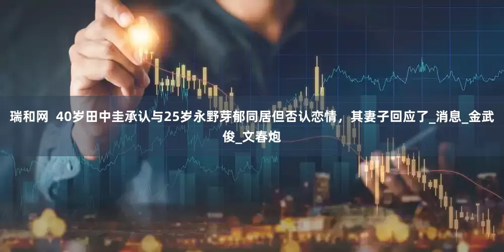 瑞和网  40岁田中圭承认与25岁永野芽郁同居但否认恋情，其妻子回应了_消息_金武俊_文春炮