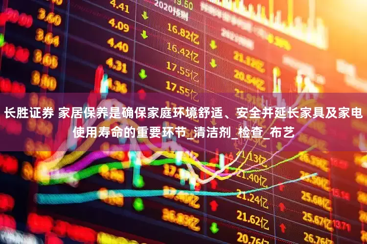 长胜证券 家居保养是确保家庭环境舒适、安全并延长家具及家电使用寿命的重要环节_清洁剂_检查_布艺