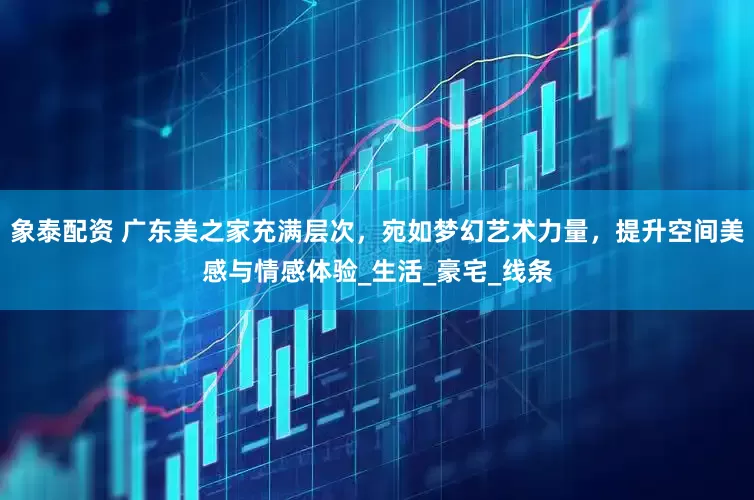 象泰配资 广东美之家充满层次，宛如梦幻艺术力量，提升空间美感与情感体验_生活_豪宅_线条