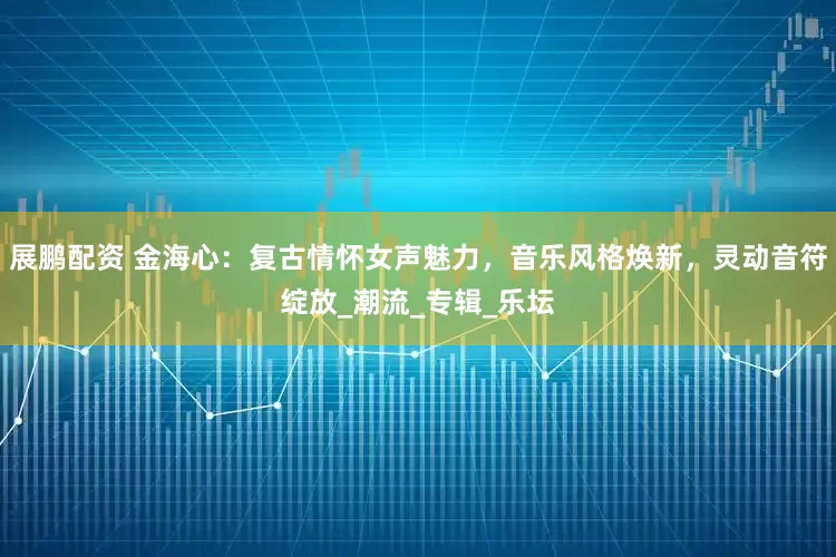 展鹏配资 金海心：复古情怀女声魅力，音乐风格焕新，灵动音符绽放_潮流_专辑_乐坛