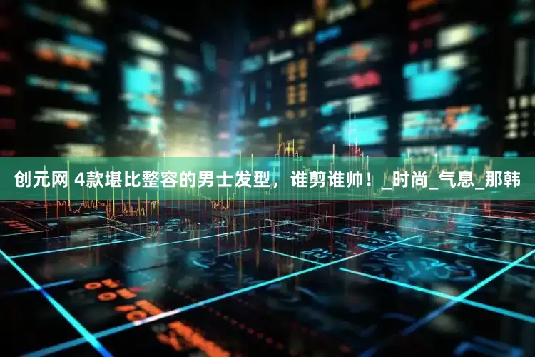 创元网 4款堪比整容的男士发型，谁剪谁帅！_时尚_气息_那韩