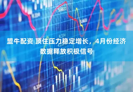 盟牛配资 顶住压力稳定增长，4月份经济数据释放积极信号