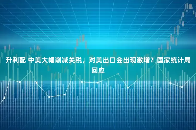 升利配 中美大幅削减关税，对美出口会出现激增？国家统计局回应