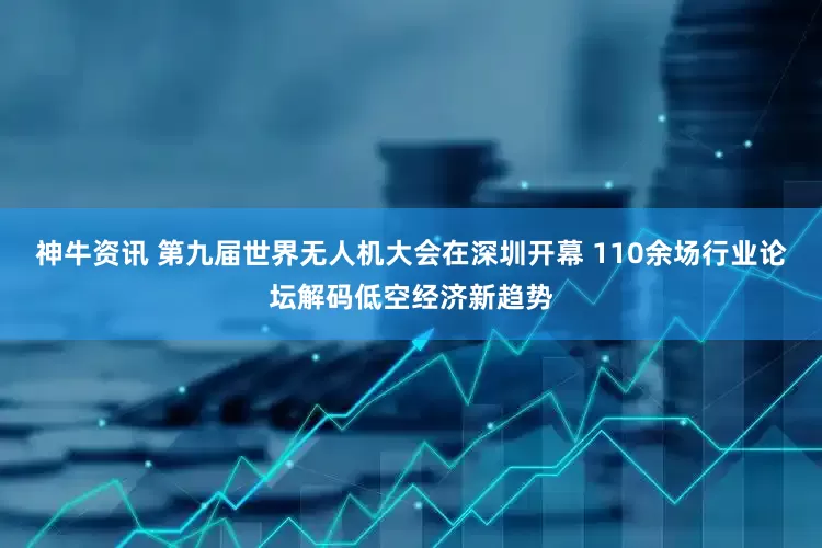 神牛资讯 第九届世界无人机大会在深圳开幕 110余场行业论坛解码低空经济新趋势