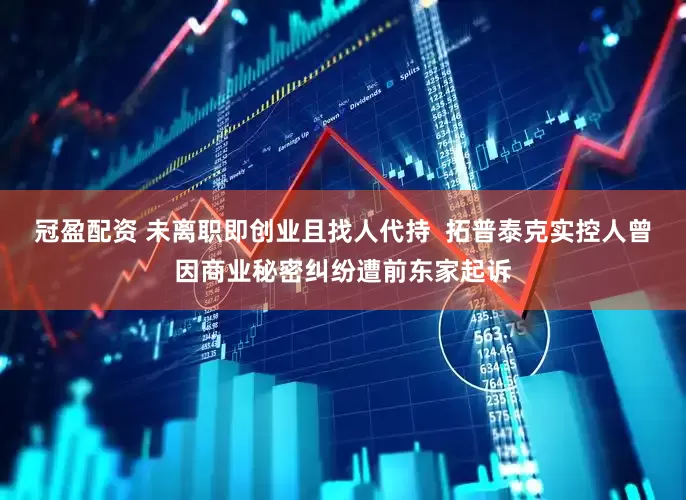 冠盈配资 未离职即创业且找人代持  拓普泰克实控人曾因商业秘密纠纷遭前东家起诉