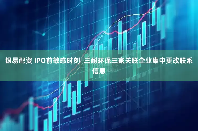 银易配资 IPO前敏感时刻  三耐环保三家关联企业集中更改联系信息