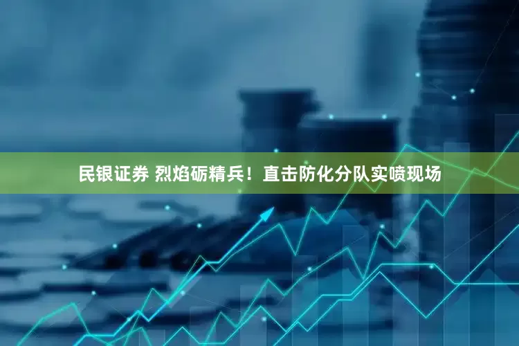 民银证券 烈焰砺精兵！直击防化分队实喷现场