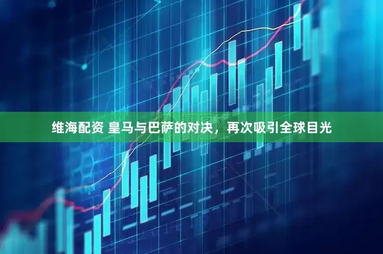 维海配资 皇马与巴萨的对决，再次吸引全球目光