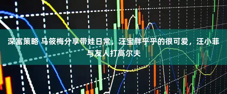 深富策略 马筱梅分享带娃日常，汪宝胖乎乎的很可爱，汪小菲与友人打高尔夫